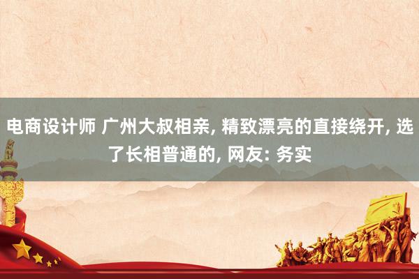 电商设计师 广州大叔相亲, 精致漂亮的直接绕开, 选了长相普通的, 网友: 务实