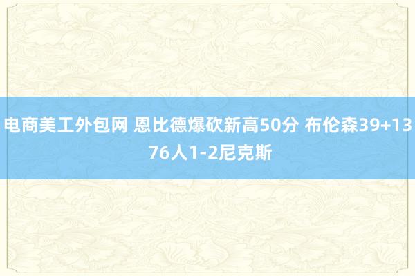 电商美工外包网 恩比德爆砍新高50分 布伦森39+13 76人1-2尼克斯