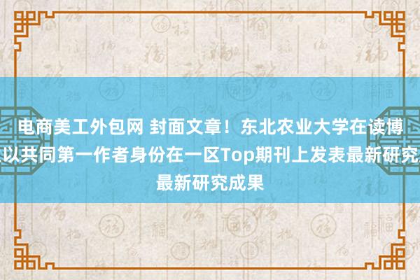 电商美工外包网 封面文章！东北农业大学在读博士生以共同第一作者身份在一区Top期刊上发表最新研究成果