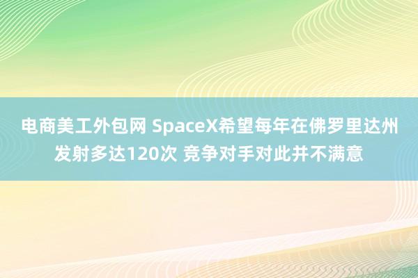 电商美工外包网 SpaceX希望每年在佛罗里达州发射多达120次 竞争对手对此并不满意