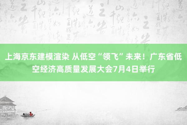 上海京东建模渲染 从低空“领飞”未来！广东省低空经济高质量发展大会7月4日举行