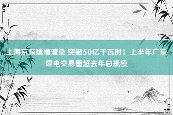 上海京东建模渲染 突破50亿千瓦时！上半年广东绿电交易量超去年总规模