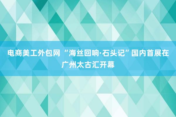 电商美工外包网 “海丝回响·石头记”国内首展在广州太古汇开幕