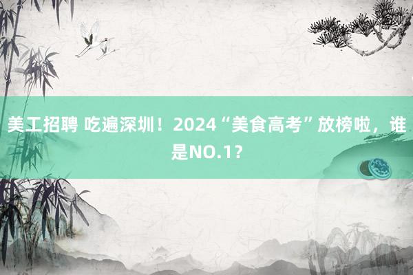 美工招聘 吃遍深圳！2024“美食高考”放榜啦，谁是NO.1？