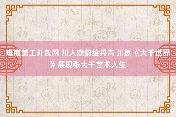 电商美工外包网 川人戏韵绘丹青 川剧《大千世界》展现张大千艺术人生