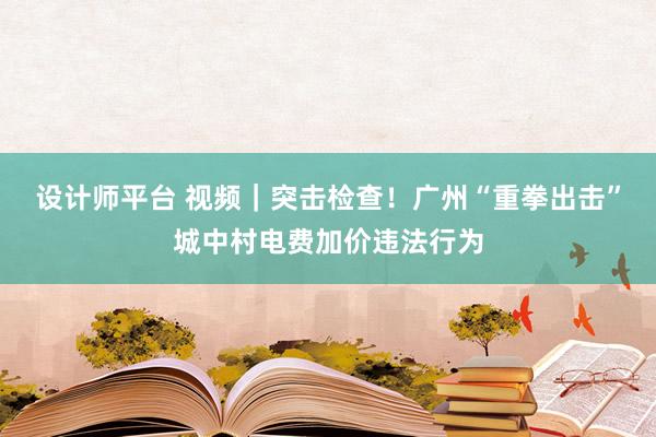 设计师平台 视频｜突击检查！广州“重拳出击”城中村电费加价违法行为