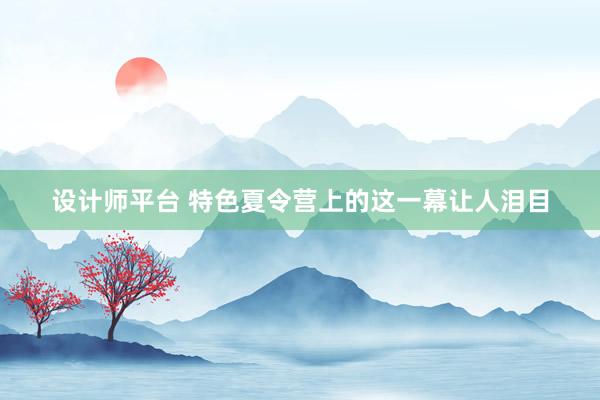 设计师平台 特色夏令营上的这一幕让人泪目