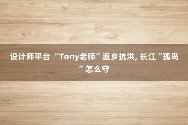 设计师平台 “Tony老师”返乡抗洪, 长江“孤岛”怎么守