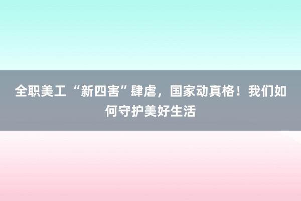 全职美工 “新四害”肆虐，国家动真格！我们如何守护美好生活