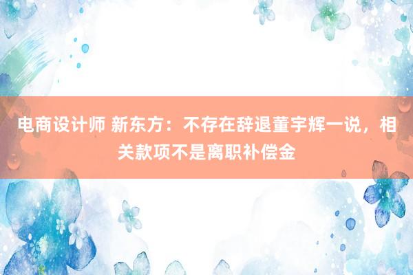 电商设计师 新东方：不存在辞退董宇辉一说，相关款项不是离职补偿金