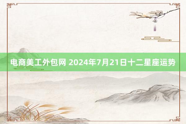 电商美工外包网 2024年7月21日十二星座运势