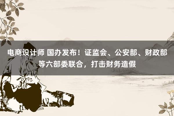 电商设计师 国办发布！证监会、公安部、财政部等六部委联合，打击财务造假