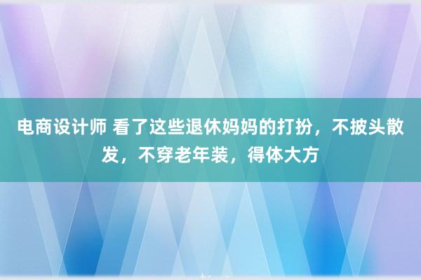 电商设计师 看了这些退休妈妈的打扮，不披头散发，不穿老年装，得体大方