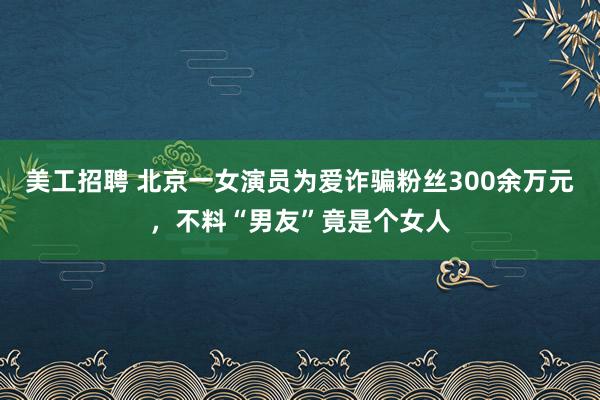 美工招聘 北京一女演员为爱诈骗粉丝300余万元，不料“男友”竟是个女人