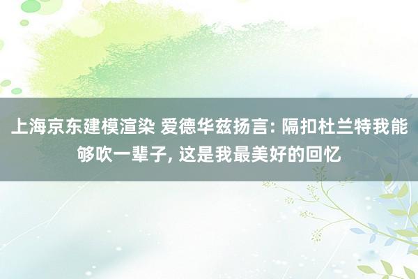 上海京东建模渲染 爱德华兹扬言: 隔扣杜兰特我能够吹一辈子, 这是我最美好的回忆