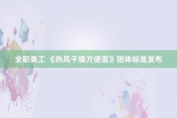 全职美工 《热风干燥方便面》团体标准发布