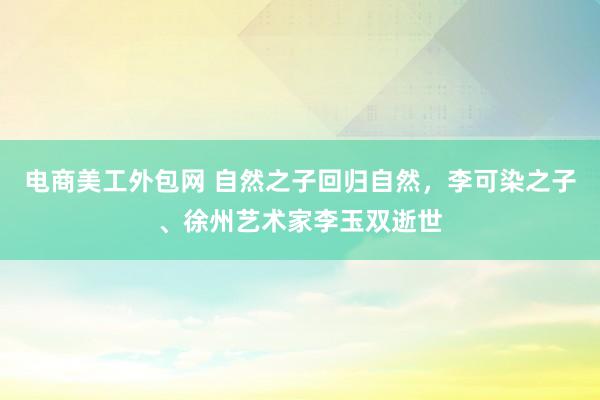 电商美工外包网 自然之子回归自然，李可染之子、徐州艺术家李玉双逝世