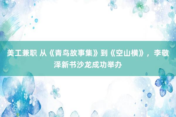 美工兼职 从《青鸟故事集》到《空山横》，李敬泽新书沙龙成功举办