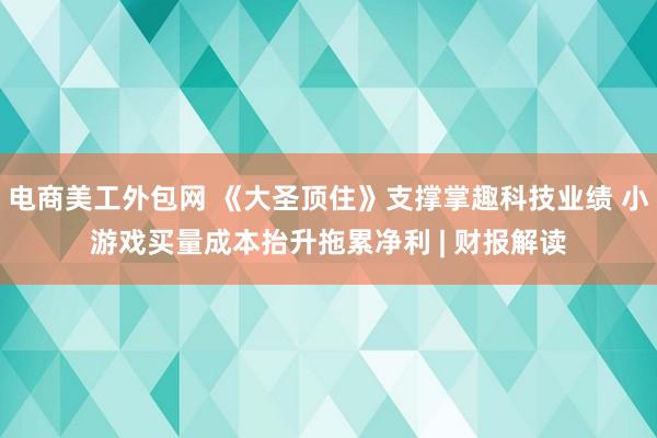 电商美工外包网 《大圣顶住》支撑掌趣科技业绩 小游戏买量成本抬升拖累净利 | 财报解读