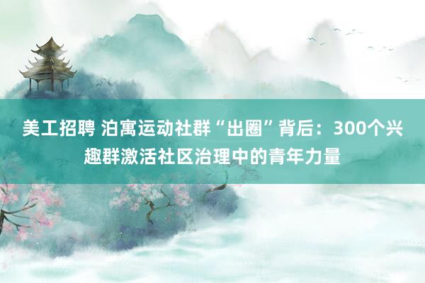 美工招聘 泊寓运动社群“出圈”背后：300个兴趣群激活社区治理中的青年力量