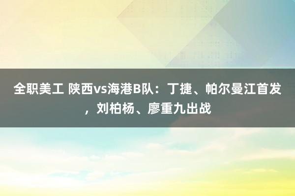 全职美工 陕西vs海港B队：丁捷、帕尔曼江首发，刘柏杨、廖重九出战