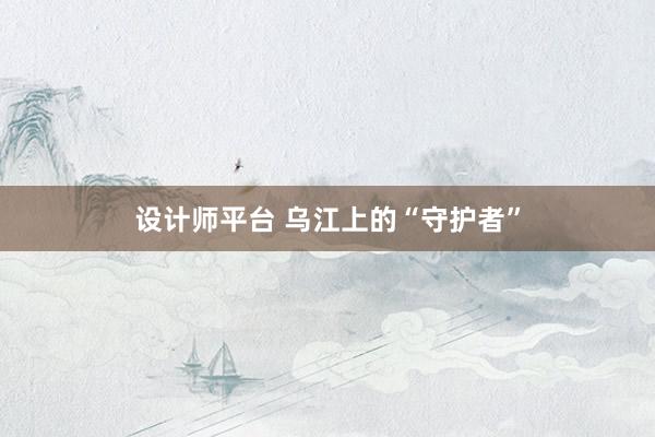 设计师平台 乌江上的“守护者”