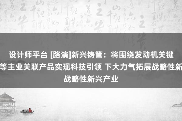 设计师平台 [路演]新兴铸管：将围绕发动机关键零部件等主业关联产品实现科技引领 下大力气拓展战略性新兴产业